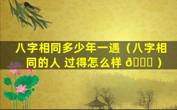 八字相同多少年一遇（八字相同的人 过得怎么样 🐘 ）